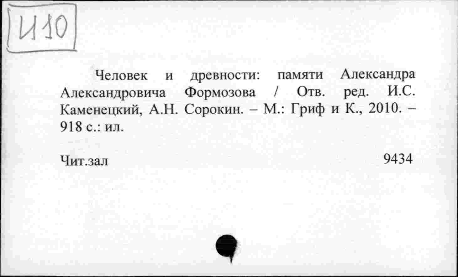 ﻿)Ш0
Человек и древности: памяти Александра Александровича Формозова I Отв. ред. И.С. Каменецкий, А.Н. Сорокин. — М.: Гриф и К., 2010. — 918 с.: ил.
Чит.зал	9434